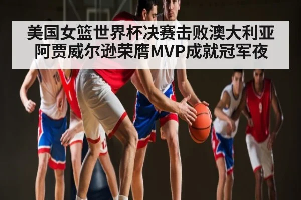 美国女篮世界杯决赛击败澳大利亚 阿贾威尔逊荣膺MVP成就冠军夜