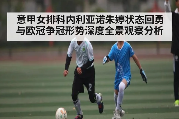 意甲女排科内利亚诺朱婷状态回勇与欧冠争冠形势深度全景观察分析