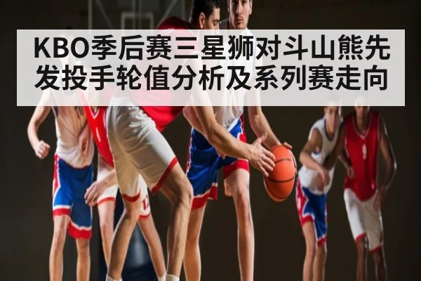 KBO季后赛三星狮对斗山熊先发投手轮值分析及系列赛走向