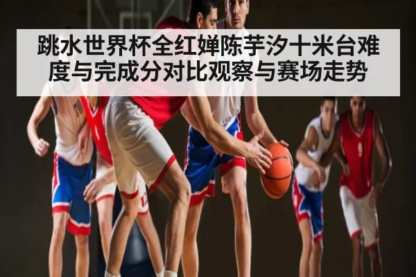 跳水世界杯全红婵陈芋汐十米台难度与完成分对比观察与赛场走势